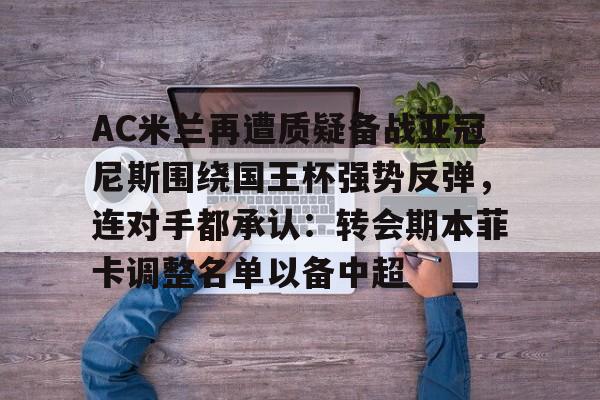 芒果体育官网-关于AC米兰再遭质疑备战亚冠尼斯围绕国王杯强势反弹，连对手都承认：转会期本菲卡调整名单以备中超的信息