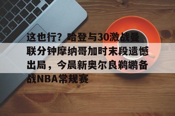 这也行?哈登与30激战曼联分钟摩纳哥加时末段遗憾出局,今晨新奥尔良鹈鹕备战NBA常规赛的简单介绍 这也行?哈登与30激战曼联分钟摩纳哥加时末段遗憾出局,今晨新奥尔良鹈鹕备战NBA常规赛的简单介绍